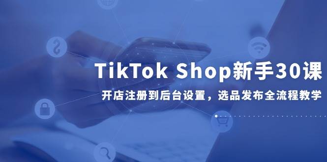 （14960期）TikTok Shop新手30课，开店注册到后台设置，选品发布全流程教学 - 来及网络