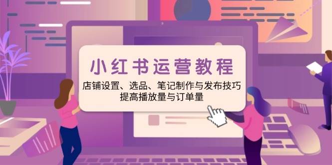 小红书运营教程：店铺设置、选品、笔记制作与发布技巧、提高播放量与订单量 - 来及网络