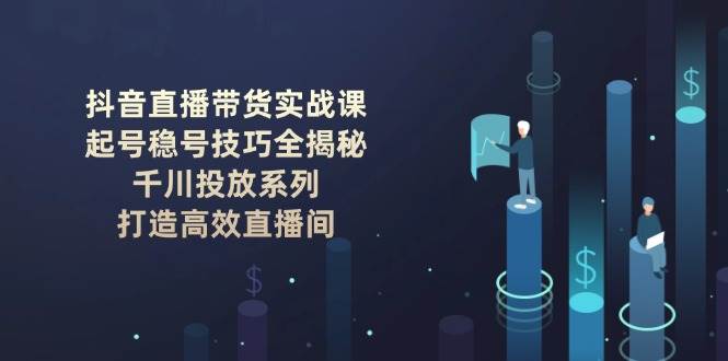 抖音直播带货实战课：起号稳号技巧全揭秘, 千川投放系列, 打造高效直播间 - 来及网络