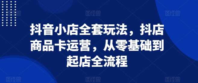 抖音小店全套玩法，抖店商品卡运营，从零基础到起店全流程 - 来及网络