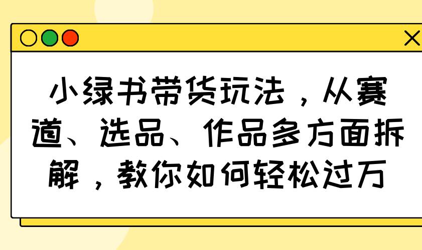 （14537期）小绿书带货玩法，从赛道、选品、作品多方面拆解，教你如何轻松过万 - 来及网络