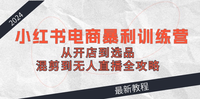 （12361期）2024小红书电商暴利训练营：从开店到选品，混剪到无人直播全攻略 - 来及网络