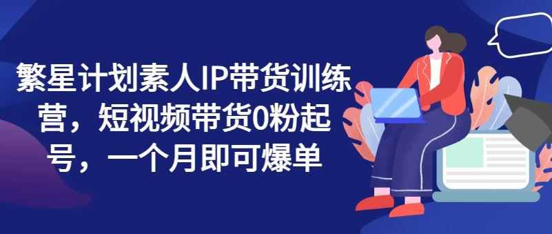 繁星计划素人IP带货训练营，短视频带货0粉起号，一个月即可爆单 - 来及网络