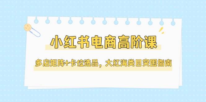 小红书电商高阶课，多店矩阵+卡位选品，大红海类目突围指南（更新5月） - 来及网络