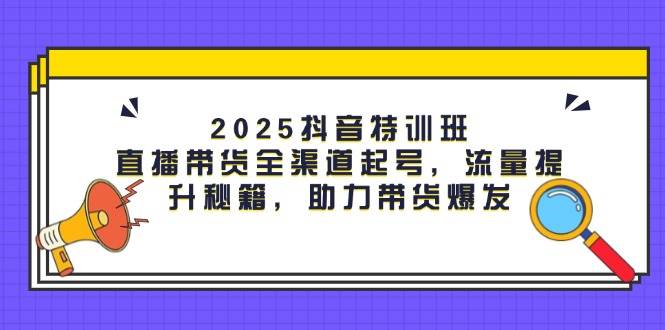 2025抖音特训班：直播带货全渠道起号，流量提升秘籍，助力带货爆发 - 来及网络
