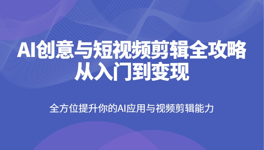 AI创意与短视频剪辑全攻略从入门到变现，全方位提升你的AI应用与视频剪辑能力 - 来及网络
