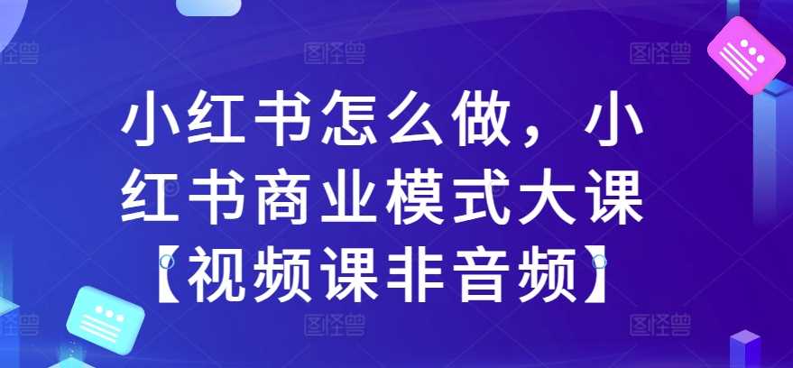小红书怎么做，小红书商业模式大课【视频课非音频】 - 来及网络
