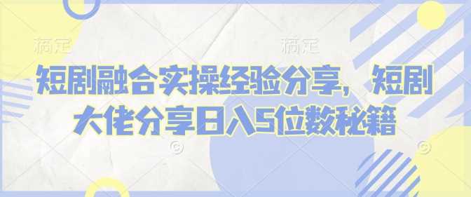 短剧融合实操经验分享，短剧大佬分享日入5位数秘籍 - 来及网络