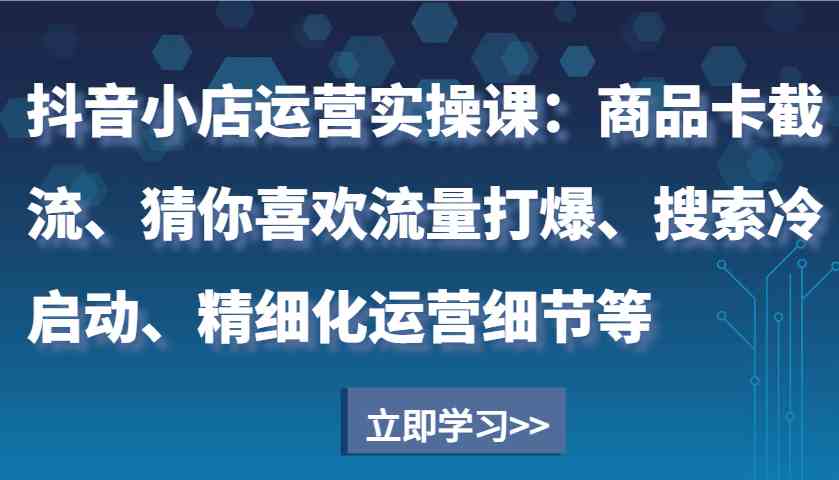 抖音小店运营实操课：商品卡截流、猜你喜欢流量打爆、搜索冷启动、精细化运营细节等 - 来及网络