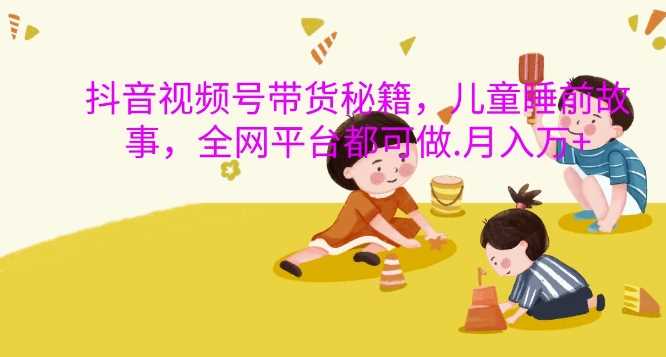 抖音视频号带货秘籍，儿童睡前故事，全网平台都可做，月入过W【揭秘】 - 来及网络