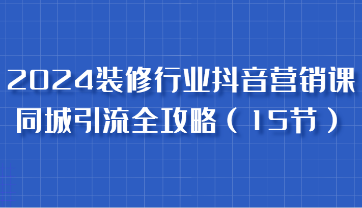 2024装修行业抖音营销课，同城引流全攻略 - 来及网络