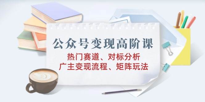 （14177期）公众号变现高阶课：热门赛道、对标分析、广告主变现流程、矩阵玩法 - 来及网络