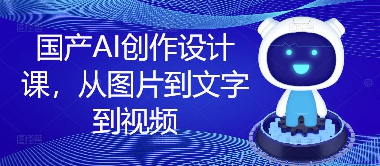 国产AI创作设计课，从图片到文字到视频 - 来及网络
