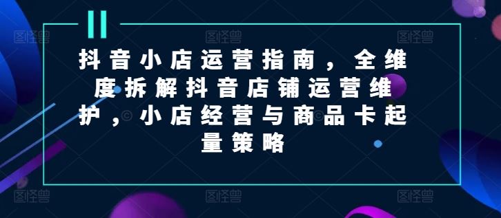 抖音小店运营指南，全维度拆解抖音店铺运营维护，小店经营与商品卡起量策略 - 来及网络
