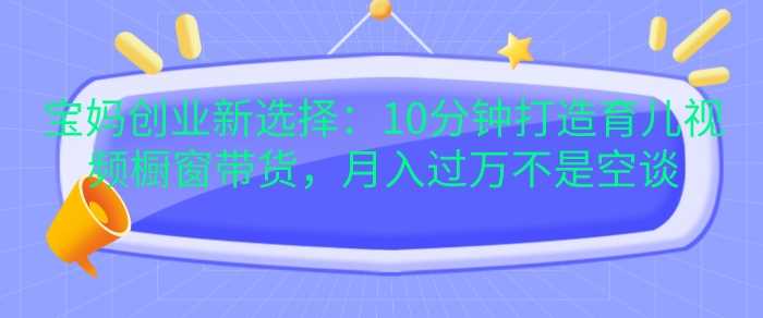 宝妈创业新选择：10分钟打造育儿视频橱窗带货，月入过W不是空谈【揭秘】 - 来及网络