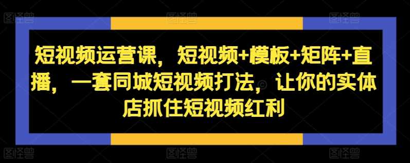 短视频运营课，短视频+模板+矩阵+直播，一套同城短视频打法，让你的实体店抓住短视频红利 - 来及网络