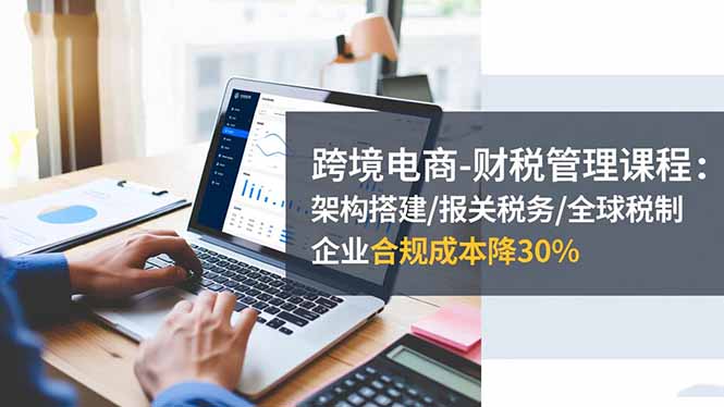 跨境电商-财税管理课程：架构搭建/报关税务/全球税制，企业合规成本降30% - 来及网络