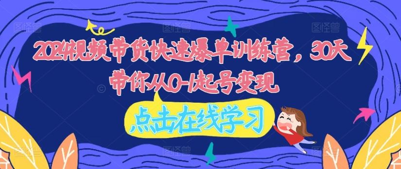 2024视频带货快速爆单训练营，30天带你从0-1起号变现 - 来及网络