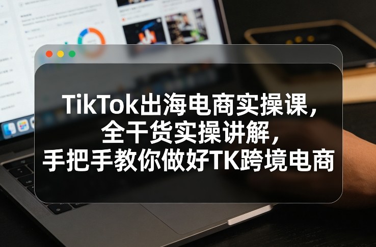TikTok出海电商实操课，全干货实操讲解，手把手教你做好TK跨境电商 - 来及网络