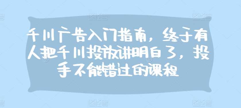 千川广告入门指南，终于有人把千川投放讲明白了，投手不能错过的课程 - 来及网络