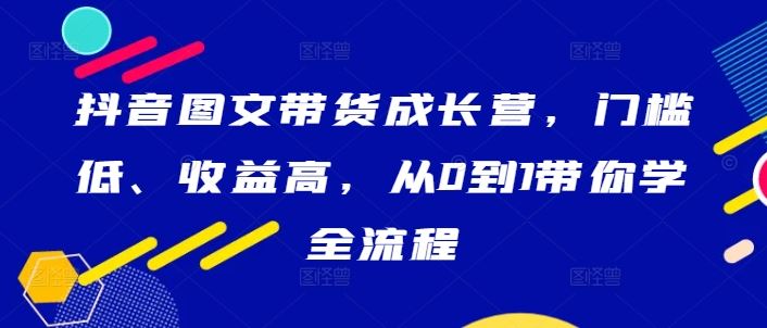 抖音图文带货成长营，门槛低、收益高，从0到1带你学全流程 - 来及网络