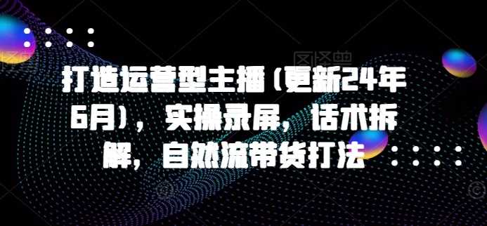 打造运营型主播(更新24年11月)，实操录屏，话术拆解，自然流带货打法 - 来及网络