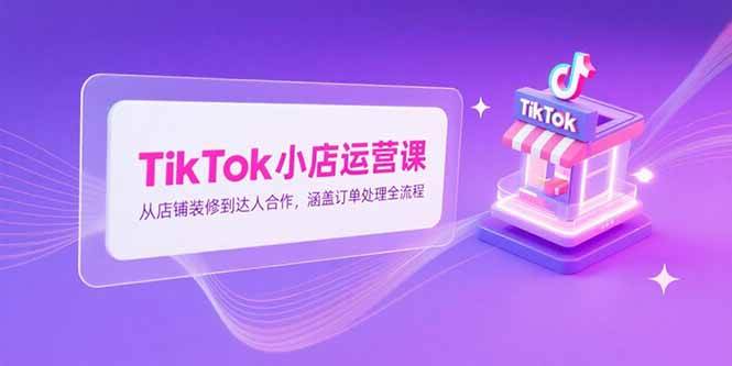 （15290期）TikTok小店运营课，从店铺装修到达人合作，涵盖订单处理全流程 - 来及网络