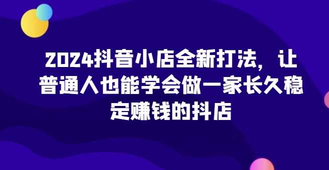 2024抖音小店全新打法，让普通人也能学会做一家长久稳定赚钱的抖店（更新） - 来及网络