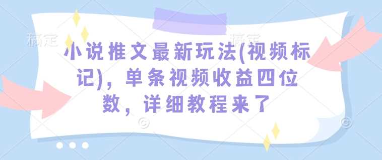 小说推文最新玩法(视频标记)，单条视频收益四位数，详细教程来了 - 来及网络
