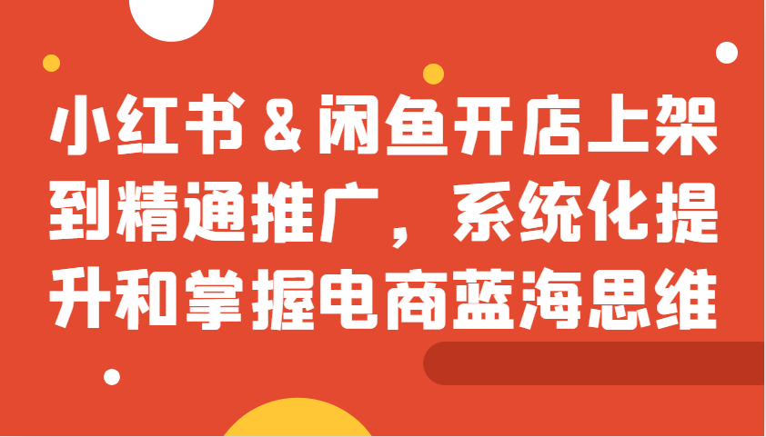 小红书&闲鱼开店上架到精通推广，系统化提升和掌握电商蓝海思维 - 来及网络