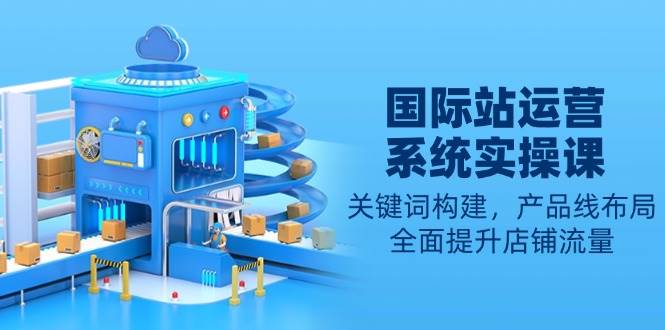 （13967期）国际站运营系统实操课：关键词构建，产品线布局，全面提升店铺流量 - 来及网络