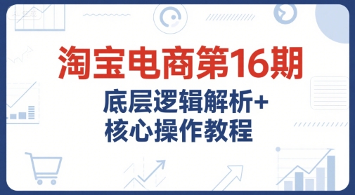 淘宝电商第16期，底层逻辑解析+核心操作教程，运营、推广提升能力的必学课程+配套资料 - 来及网络