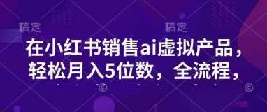 小红书销售ai虚拟产品，轻松月入5位数，全流程，超细节变现过程，完全无卡点 - 来及网络