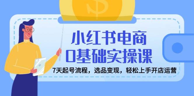 （14534期）小红书电商0基础实操课，7天起号流程，选品变现，轻松上手开店运营 - 来及网络