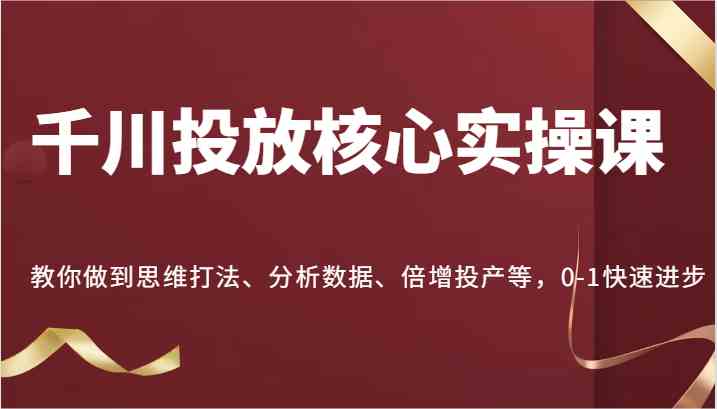千川投放核心实操课，教你做到思维打法、分析数据、倍增投产等，0-1快速进步 - 来及网络