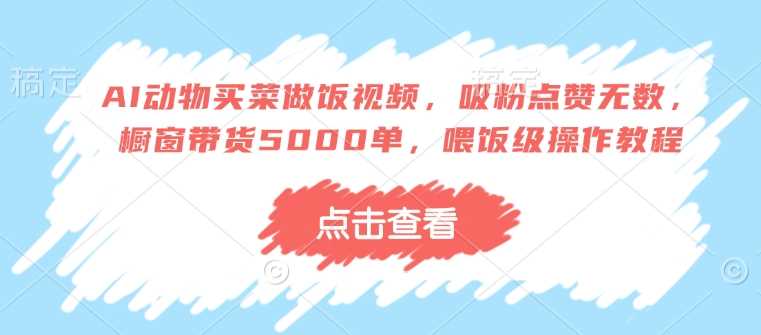 AI动物买菜做饭视频，吸粉点赞无数，橱窗带货5000单，喂饭级操作教程 - 来及网络
