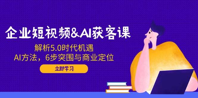 企业短视频&AI获客课：解析5.0时代机遇，AI方法，6步突围与商业定位 - 来及网络