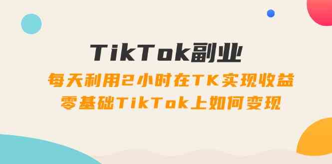 TikTok副业课：每天利用2小时在TK实现收益，零基础TikTok上如何变现（34节） - 来及网络