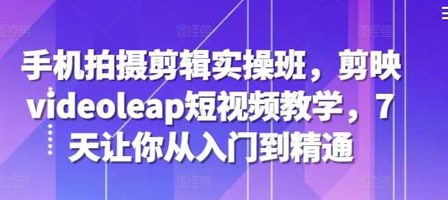 手机拍摄剪辑实操班，剪映videoleap短视频教学，7天让你从入门到精通 - 来及网络