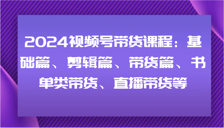 2024视频号带货课程：基础篇、剪辑篇、带货篇、书单类带货、直播带货等 - 来及网络