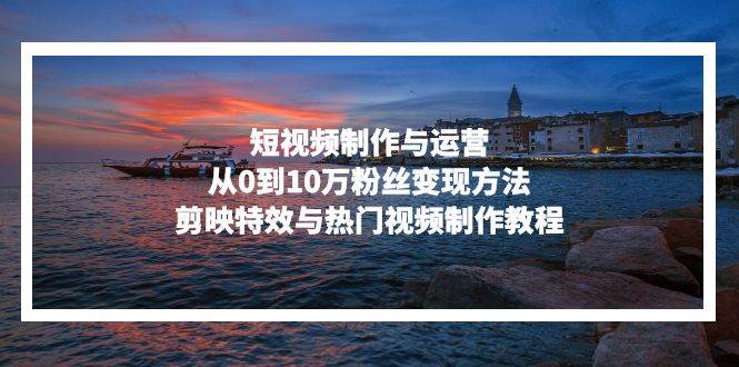 （13247期）短视频制作与运营，从0到10万粉丝变现方法，剪映特效与热门视频制作教程 - 来及网络