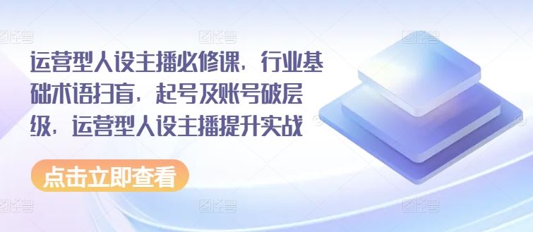 运营型人设主播必修课，行业基础术语扫盲，起号及账号破层级，运营型人设主播提升实战 - 来及网络