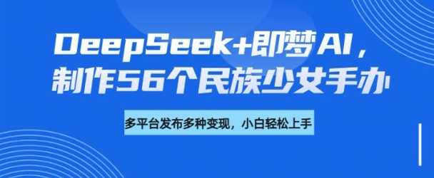 DeepSeek+即梦AI，制作56个民族少女手办，附详细教程+变现方向 - 来及网络