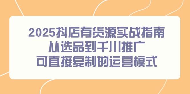 （14983期）2025抖店有货源实战指南，从选品到千川推广，可直接复制的运营模式 - 来及网络