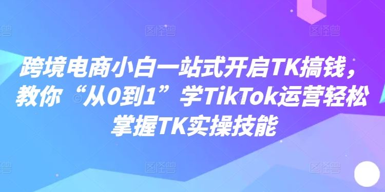 跨境电商小白一站式开启TK搞钱，教你“从0到1”学TikTok运营轻松掌握TK实操技能 - 来及网络
