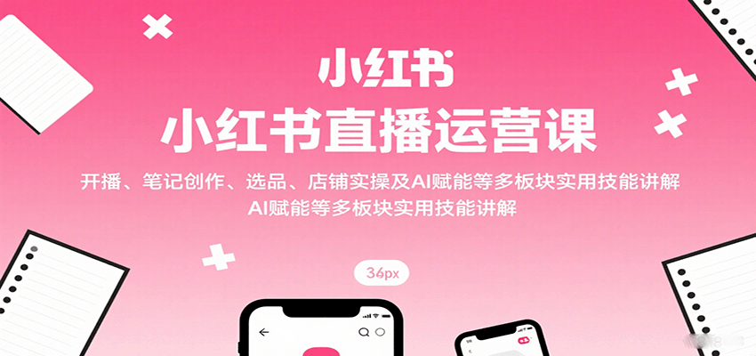 小红书直播运营课：开播、笔记创作、选品、店铺实操及 AI 赋能等多板块实用技能讲解 - 来及网络