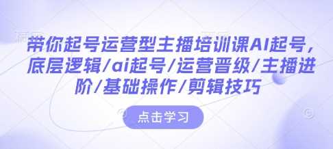 带你起号运营型主播培训课AI起号，底层逻辑/ai起号/运营晋级/主播进阶/基础操作/剪辑技巧 - 来及网络