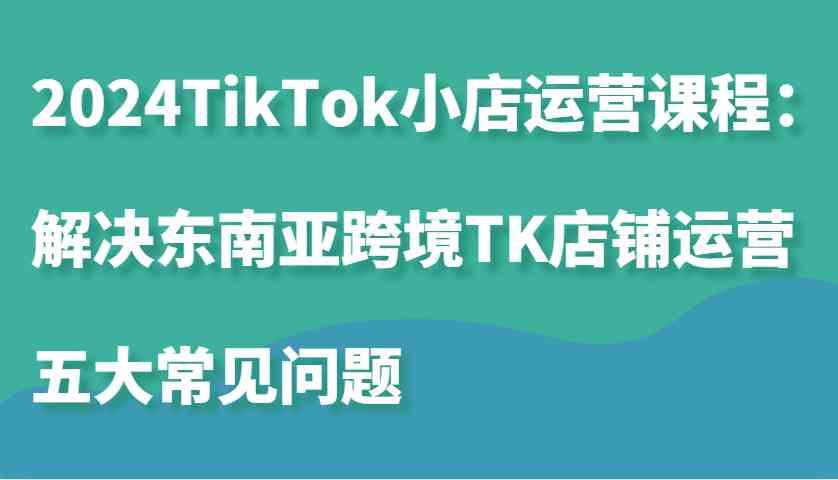 2024TikTok小店运营课程：解决东南亚跨境TK店铺运营五大常见问题 - 来及网络
