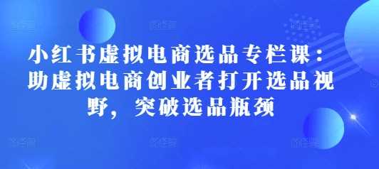 小红书虚拟电商选品专栏课：助虚拟电商创业者打开选品视野，突破选品瓶颈 - 来及网络
