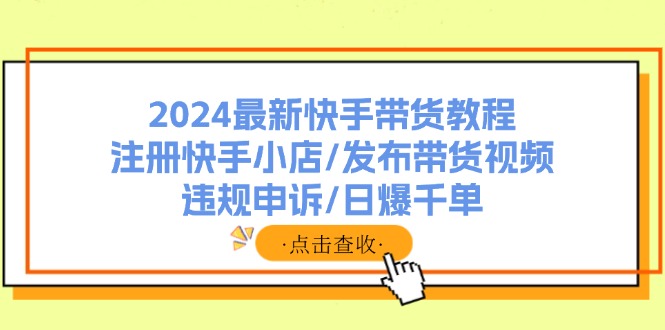 （11938期）2024最新快手带货教程：注册快手小店/发布带货视频/违规申诉/日爆千单 - 来及网络
